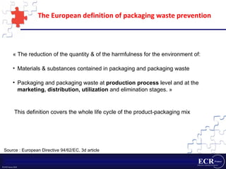 The European definition of packaging waste prevention « The reduction of the quantity & of the harmfulness for the environment of: Materials & substances contained in packaging and packaging waste Packaging and packaging waste at  production process  level and at the  marketing, distribution, utilization  and elimination stages. » This definition covers the whole life cycle of the product-packaging mix Source : European Directive 94/62/EC, 3d article 