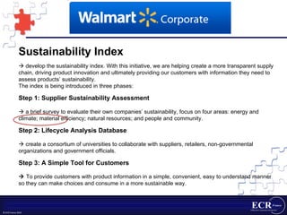 Sustainability Index    develop the sustainability index. With this initiative, we are helping create a more transparent supply chain, driving product innovation and ultimately providing our customers with information they need to assess products’ sustainability. The index is being introduced in three phases: Step 1: Supplier Sustainability Assessment    a brief survey to evaluate their own companies’ sustainability, focus on four areas: energy and climate; material efficiency; natural resources; and people and community. Step 2: Lifecycle Analysis Database    create a consortium of universities to collaborate with suppliers, retailers, non-governmental organizations and government officials. Step 3: A Simple Tool for Customers    To provide customers with product information in a simple, convenient, easy to understand manner so they can make choices and consume in a more sustainable way.  