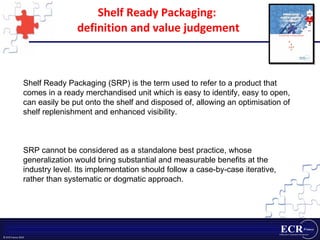 Shelf Ready Packaging:  definition and value judgement Shelf Ready Packaging (SRP) is the term used to refer to a product that comes in a ready merchandised unit which is easy to identify, easy to open, can easily be put onto the shelf and disposed of, allowing an optimisation of shelf replenishment and enhanced visibility. SRP cannot be considered as a standalone best practice, whose generalization would bring substantial and measurable benefits at the industry level. Its implementation should follow a case-by-case iterative, rather than systematic or dogmatic approach.  