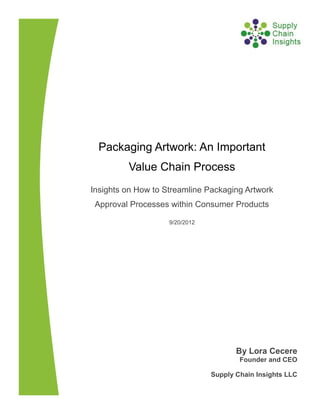 Packaging Artwork: An Important
         Value Chain Process
Insights on How to Streamline Packaging Artwork
 Approval Processes within Consumer Products

                    9/20/2012




                                       By Lora Cecere
                                        Founder and CEO

                                Supply Chain Insights LLC
 