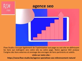 agence seo
Flow Studio s'occupe également de l'optimisation out-page ou out-site en définissant
les liens qui redirigent vers votre site ou votre page. Notre agence SEO analyse
l'origine des liens externes et envisage des encrages de liens pertinents et subtils.
visite sur notre site:-
https://www.flow-studio.be/agence-specialisee-seo-referencement-naturel
 