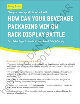 Give your beverage a little extra Breath....
Just Extra Impact stimulated from Trend, Data, & Survey
HOW CAN YOUR BEVERAGE
PACKAGING WIN ON
RACK DISPLAY BATTLE
Presentation Background & Solution
 This presentation will explore key trends driving development and innovation in
packaging, and will seek to identify hot spots for packaging growth throughout
the world.
 In building this report, I leverages its internal Passport database, which compiles
data points and qualitative analysis in some country and regions including
packaging.
 Data used in this presentation includes the market data, packaging market
shipping and any product knowledge in brewery.
 Primary (touches the product) and secondary (faces the consumer) consumer
packaging are included in this presentation
 All data presented in this presentation is deeply explore to strengthtened the
concept of packaging.
belongsto
DANNY
DAM
AR
2017
 