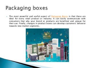 The most powerful and useful aspect of Packaging Boxes is that these are
ideal for every retail product or industry. It can easily communicate with
consumers that why your brand or products are beneficial and unique for
their use. Finally, changes in product boxes can develop customers’ behavior
towards new market segments.
 