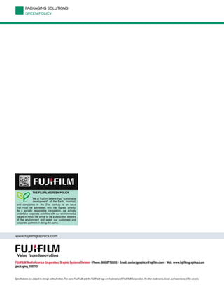 www.fujifilmgraphics.com
FUJIFILM North America Corporation, Graphic Systems Division • Phone: 800.877.0555 • Email: contactgraphics@fujifilm.com • Web: www.fujifilmgraphics.com
packaging_150213
Specifications are subject to change without notice. The name FUJIFILM and the FUJIFILM logo are trademarks of FUJIFILM Corporation. All other trademarks shown are trademarks of the owners.
THE FUJIFILM GREEN POLICY
We at Fujiﬁlm believe that “sustainable
development” of the Earth, mankind,
and companies in the 21st century is an issue
that must be addressed with the highest priority.
As a socially responsible corporation, we actively
undertake corporate activities with our environmental
values in mind. We strive to be a dedicated steward
of the environment and assist our customers and
corporate partners in doing the same.
PACKAGING SOLUTIONS
GREEN POLICY
 