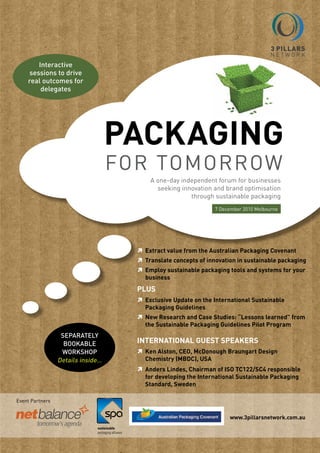 Interactive
     sessions to drive
    real outcomes for
         delegates




                                   PACkAGING
                                   for tomorrow
                                         A one-day independent forum for businesses
                                           seeking innovation and brand optimisation
                                                      through sustainable packaging
                                                               7 December 2010 melbourne




                                      Extract value from the Australian Packaging Covenant
                                     	
                                      Translate concepts of innovation in sustainable packaging
                                     	
                                      Employ sustainable packaging tools and systems for your
                                     	
                                      business
                                     PLUS
                                      Exclusive Update on the International Sustainable
                                     	
                                      Packaging Guidelines
                                      New Research and Case Studies: “Lessons learned” from
                                     	
                                      the Sustainable Packaging Guidelines Pilot Program
                  Separately
                   bookable          INTERNATIoNAL GUEST SPEAkERS
                  WorkShop           	 Alston, CEo, McDonough Braungart Design
                                      ken
                 Details inside…      Chemistry (MBDC), USA
                                      Anders Lindes, Chairman of ISo TC122/SC4 responsible
                                     	
                                      for developing the International Sustainable Packaging
                                      Standard, Sweden

Event Partners


                                                                    www.3pillarsnetwork.com.au
 