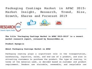 Packaging   Coatings   Market   in   APAC   2015:
Market   Insight,   Research,   Trend,   Size,
Growth, Shares and Forecast 2019 
  
The title “Packaging Coatings Market in APAC 2015­2019” is a recent 
market research report, released by ResearchMoz.us
Product Synopsis
About Packaging Coatings Market in APAC
Packaging   coating   plays   a   significant   role   in   the   transportation,
warehousing, logistics, sales, and end use of a product, and also in
attracting customers to purchase the product. The type of coating, in
terms of the material used, is decided based on customer and product
requirement.   Vendors   use   stainable,   renewable,   and   recyclable   raw
 