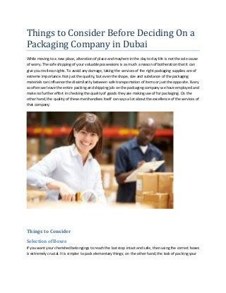 Things	to	Consider	Before	Deciding	On	a	
Packaging	Company	in	Dubai
While moving to a new place, alteration of place and mayhem in the day to day life is not the sole cause
of worry. The safe shipping of your valuable possessions is as much a reason of botheration that it can
give you restless nights. To avoid any damage, taking the services of the right packaging supplies are of
extreme importance. Not just the quality, but even the shape, size and substance of the packaging
materials can influence the dissimilarity between safe transportation of items or just the opposite. Every
so often we leave the entire packing and shipping job on the packaging company we have employed and
make no further effort in checking the quality of goods they are making use of for packaging. On the
other hand, the quality of these merchandises itself can says a lot about the excellence of the services of
that company.
Things to Consider
Selection of Boxes
If you want your cherished belongings to reach the last stop intact and safe, then using the correct boxes
is extremely crucial. It is simpler to pack elementary things; on the other hand, the task of packing your
 
