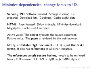 Minimize dependencies, change focus to UX
Server / PC: Software focused. Storage is cheap. Be
prepared. Download lots. Gigabytes. Cache useful data.
HTML: Page focused. Delay is deadly. Minimize download.
Megabytes. Cache useful software.
Active voice: The server typesets the source document.
Passive voice: The page is rendered by the web-browser.
Mostly, a Portable TEX document (PTD) is just the text I
wrote. It also has references to all other resources.
The references are git secure hashes, mostly to be retrieved
from a PTD-variant of CTAN or TEXLive (cf MIME-type).
 