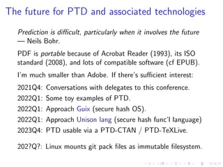The future for PTD and associated technologies
Prediction is difficult, particularly when it involves the future
— Neils Bohr.
PDF is portable because of Acrobat Reader (1993), its ISO
standard (2008), and lots of compatible software (cf EPUB).
I’m much smaller than Adobe. If there’s sufficient interest:
2021Q4: Conversations with delegates to this conference.
2022Q1: Some toy examples of PTD.
2022Q1: Approach Guix (secure hash OS).
2022Q1: Approach Unison lang (secure hash func’l language)
2023Q4: PTD usable via a PTD-CTAN / PTD-TeXLive.
202?Q?: Linux mounts git pack files as immutable filesystem.
 