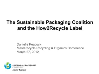 The Sustainable Packaging Coalition
and the How2Recycle Label
Danielle Peacock
MassRecycle Recycling & Organics Conference
March 27, 2012
 