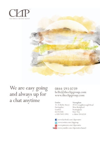 Packaging design by CLIP Creative and PR
Legal bit: All rights reserved. Be aware that any copying, duplicating, or use of the contents or information is prohibited.
The contents, graphical elements and intellectual property are protected by the Copyright, Designs and Patents Act 1988.
Any infringement of copyright will result in legal action. CLIP Creative Ltd (Reg No. 07487736) Copyright 2013©
Nottingham:
39-41 Loughborough Road
West Bridgford
Nottingham
NG2 7LJ
t: 0844 593 0239
London:
31-35 Kirby Street
Farringdon
London
EC1N 8TE
t: 020 7492 1993
0844 593 0239
hello@theclipgroup.com
www.theclipgroup.com
We are easy going
and always up for
a chat anytime
www.facebook.com/clipcreative
www.twitter.com/clipgroup
www.pinterest.com/clipcreative
www.youtube.com/clipcreativechannel
Full-service creative agency
 