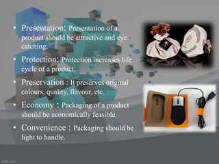 • Presentation: Presentation of a
product should be attractive and eye
catching.
• Protection: Protection increases life
cycle of a product.
• Preservation : It preserves original
colours, quality, flavour, etc.
• Economy : Packaging of a product
should be economically feasible.
• Convenience : Packaging should be
light to handle.
 