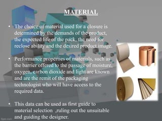 MATERIAL
• The choice of material used for a closure is
determined by the demands of the product,
the expected life of the pack, the need for
reclose ability and the desired product image.
• Performance properties of materials, such as
the barrier offered to the passage of moisture,
oxygen, carbon dioxide and light are known
and are the remit of the packaging
technologist who will have access to the
required data.
• This data can be used as first guide to
material selection ,ruling out the unsuitable
and guiding the designer.
 