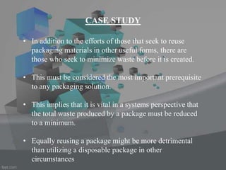 • In addition to the efforts of those that seek to reuse
packaging materials in other useful forms, there are
those who seek to minimize waste before it is created.
• This must be considered the most important prerequisite
to any packaging solution.
• This implies that it is vital in a systems perspective that
the total waste produced by a package must be reduced
to a minimum.
• Equally reusing a package might be more detrimental
than utilizing a disposable package in other
circumstances
CASE STUDY
 