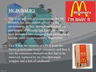 • The scale and size of a cooperation like MC
Donald's has unavoidable effects on the
environment. In fact, throughout much of the
past couple of decades, fast food chains has
been pressured into changing their packaging to
become more environmentally responsible.
• First it was the removal of CFCS from the
blown polystyrene burger containers and then it
was the containers themselves that had to be
removed, replaced by an ultra-thin paper
wrapper and a belt of cardboard.
MC DONALD’S
 