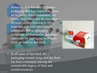 • However, it is not only the burger
packaging that was required to clean
up its act the drinks containers, the
straws, the cutlery and the trays have
all received modification to bring
them into line with what many
consumers saw as minimally
acceptable environmental standings,
especially for packaging such short-
lived products as fast food.
• In all cases of fast food, the
packaging remains long after the food
has been consumed, leaving are
considerable legacy of litter and
wasted resources
 