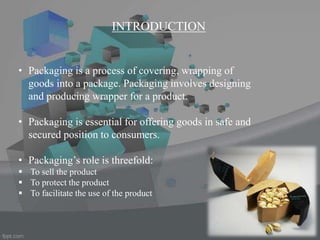 INTRODUCTION
• Packaging is a process of covering, wrapping of
goods into a package. Packaging involves designing
and producing wrapper for a product.
• Packaging is essential for offering goods in safe and
secured position to consumers.
• Packaging’s role is threefold:
 To sell the product
 To protect the product
 To facilitate the use of the product
 