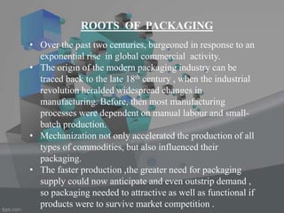 ROOTS OF PACKAGING
• Over the past two centuries, burgeoned in response to an
exponential rise in global commercial activity.
• The origin of the modern packaging industry can be
traced back to the late 18th century , when the industrial
revolution heralded widespread changes in
manufacturing. Before, then most manufacturing
processes were dependent on manual labour and small-
batch production.
• Mechanization not only accelerated the production of all
types of commodities, but also influenced their
packaging.
• The faster production ,the greater need for packaging
supply could now anticipate and even outstrip demand ,
so packaging needed to attractive as well as functional if
products were to survive market competition .
 