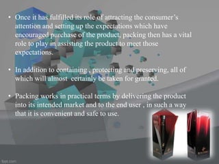 • Once it has fulfilled its role of attracting the consumer’s
attention and setting up the expectations which have
encouraged purchase of the product, packing then has a vital
role to play in assisting the product to meet those
expectations.
• In addition to containing , protecting and preserving, all of
which will almost certainly be taken for granted.
• Packing works in practical terms by delivering the product
into its intended market and to the end user , in such a way
that it is convenient and safe to use.
 