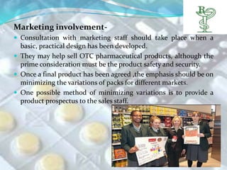 Marketing involvement-
 Consultation with marketing staff should take place when a
  basic, practical design has been developed.
 They may help sell OTC pharmaceutical products, although the
  prime consideration must be the product safety and security.
 Once a final product has been agreed ,the emphasis should be on
  minimizing the variations of packs for different markets.
 One possible method of minimizing variations is to provide a
  product prospectus to the sales staff.
 
