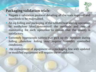 Packaging validation trials-
 Prepare a validation protocol detailing all the tests required and
  standards to be maintained.
 An eq-foiling and packaging of the tablets(heat sealing operation
  by methylene blue),determined the methods and rate of
  monitoring for each operation to ensure that the quality is
  satisfactory.
 Extremely hygroscopic tablets may pick up the moisture during
  foiling ,therefore foiling may require humidity controlled
  conditions.
 the replacement of equipment on a packaging line with updated
  or modified equipment will require the revalidation.
 