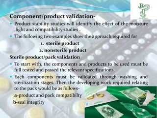Component/product validation-
 Product stability studies will identify the effect of the moisture
  ,light and compatibility studies .
 The following two examples show the approach required for
                1. sterile product
               2. nonsterile product
Sterile product/pack validation
 To start with, the components and products to be used must be
  full tested and passed the relevant specifications.
 Each components must be validated through washing and
  sterilization stages. Then the developing work required relating
  to the pack would be as follows-
  a-product and pack compatibilty
  b-seal integrity
 