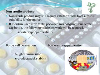 Non sterile product-
 Non sterile product may still require extensive trials to ensure it’s
  suitability for the market.
 If moisture –sensitive tablet packaged in a polypropylene screw-
  cap bottle, the following validation work will be required.
         a-water vapor permeability



Bottle wall permeation            bottle and cap permeation

       b-light transmission
       c-product/pack stabilty
 