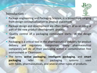 Introduction –
 Package engineering and Packaging Science, is a broad topic ranging
    from design conceptualization to product placement.
   Package design and development are often thought of as an integral
    part of the new product development process.
    Quality control of a packaging component starts at the design
    stage.
   Packaging is a critical tool in the pharmaceutical industry for product
    delivery and regulatory compliance, many pharmaceutical
    companies will do all their packaging within a contamination free
    environment or Cleanroom.
   The terms active packaging, intelligent packaging, and smart
    packaging        refer        to      packaging      systems       used
    with foods, pharmaceuticals, and several other types of products.
 