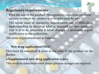 Regulatory requirements-
 Prior the sale of the product, the regulatory requirements of the
  country in which the product is to be sold must be met.
 The whole issue of regulatory requirements can be difficult to
  understanding in deciding what is required for new products,
  how it is to be presented & what changes to processes require
  notification to the authorities .
The main requirements are as follows-

1.  New drug application(NDA)
This must be submitted & prior to the sales of the product on the
market.
2.Supplemental new drug application type 1-
This must be submitted when major process changes are required.
 