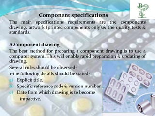 Component specifications
The main specifications requirements are the components
drawing, artwork (printed components only),& the quality tests &
standards.

A.Component drawing
The best method for preparing a component drawing is to use a
computer system. This will enable rapid preparation & updating of
drawing.
Several rules should be observed-
1-the following details should be stated-
a) Explicit title.
b) Specific reference code & version number.
c) Date from which drawing is to become
      impactive.
 