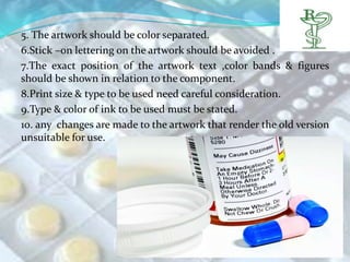 5. The artwork should be color separated.
6.Stick –on lettering on the artwork should be avoided .
7.The exact position of the artwork text ,color bands & figures
should be shown in relation to the component.
8.Print size & type to be used need careful consideration.
9.Type & color of ink to be used must be stated.
10. any changes are made to the artwork that render the old version
unsuitable for use.
 