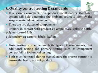 C.Quality control testing & standards
 If a serious compliant or a product recall occurs ,the batch
   system will help determine the problem source & identify the
   suspect material on the market.
 There are two classes of components-
 1-Primary-in contact with product eq-ampules,vials,plastic bottle,
polymer-coated foils
2-Secondary-eq-cartons, labels, leaflets

 Basic testing are same for both types of components, but
  additional testing for primary testing such as component
  compatibility & chemical testing.
 Both must be tested during manufacture (in process control) to
  ensure the best quality of product.
 