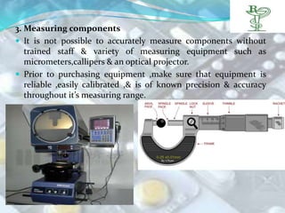 3. Measuring components
 It is not possible to accurately measure components without
   trained staff & variety of measuring equipment such as
   micrometers,callipers & an optical projector.
 Prior to purchasing equipment ,make sure that equipment is
   reliable ,easily calibrated ,& is of known precision & accuracy
   throughout it’s measuring range.
 