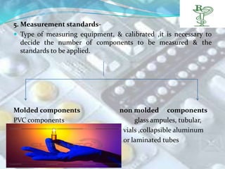 5. Measurement standards-
 Type of measuring equipment, & calibrated ,it is necessary to
   decide the number of components to be measured & the
   standards to be applied.




Molded components                non molded components
PVC components                        glass ampules, tubular,
                                  vials ,collapsible aluminum
                                  or laminated tubes
 