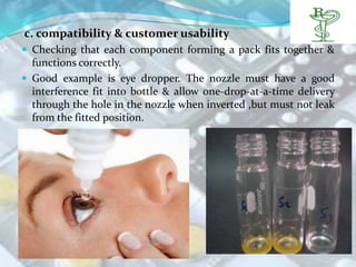 c. compatibility & customer usability
 Checking that each component forming a pack fits together &
  functions correctly.
 Good example is eye dropper. The nozzle must have a good
  interference fit into bottle & allow one-drop-at-a-time delivery
  through the hole in the nozzle when inverted ,but must not leak
  from the fitted position.
 