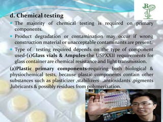 d. Chemical testing
 The majority of chemical testing is required on primary
   components.
 Product degradation or contamination may occur if wrong
   construction material or unacceptable contaminants are present.
 Type of testing required depends on the type of component
   used-(1)Glass vials & Ampules-the USPXXII requirements for
   glass container are chemical resistance and light transmission.
(2)Plastic primary components-requiring both biological &
physiochemical tests, because plastic components contain other
substances such as plasticizer ,stabilizers ,antioxidants ,pigments
,lubricants & possibly residues from polymerization.
 