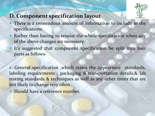 D. Component specification layout
 There is a tremendous amount of information to include in the
  specifications.
 Rather than having to reissue the whole specification when any
  of the above changes are necessary.
 It’s suggested that component specification be split into four
  parts as follows-

1- General specification ,which states the appearance standards,
labeling requirements , packaging & transportation details,& lab
testing standards & techniques as well as any other items that are
not likely to change very often.
 Should have a reference number.
 