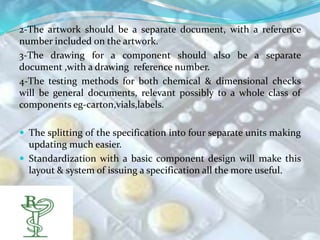 2-The artwork should be a separate document, with a reference
number included on the artwork.
3-The drawing for a component should also be a separate
document ,with a drawing reference number.
4-The testing methods for both chemical & dimensional checks
will be general documents, relevant possibly to a whole class of
components eg-carton,vials,labels.

 The splitting of the specification into four separate units making
  updating much easier.
 Standardization with a basic component design will make this
  layout & system of issuing a specification all the more useful.
 