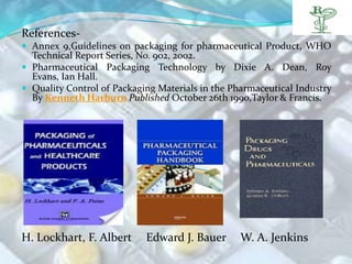 References-
 Annex 9,Guidelines on packaging for pharmaceutical Product, WHO
  Technical Report Series, No. 902, 2002.
 Pharmaceutical Packaging Technology by Dixie A. Dean, Roy
  Evans, Ian Hall.
 Quality Control of Packaging Materials in the Pharmaceutical Industry
  By Kenneth Harburn Published October 26th 1990,Taylor & Francis.




H. Lockhart, F. Albert      Edward J. Bauer       W. A. Jenkins
 