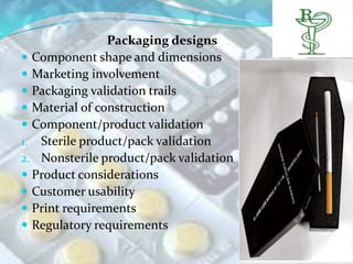 Packaging designs
 Component shape and dimensions
 Marketing involvement
 Packaging validation trails
 Material of construction
 Component/product validation
1. Sterile product/pack validation
2. Nonsterile product/pack validation
 Product considerations
 Customer usability
 Print requirements
 Regulatory requirements
 