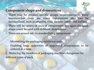 Component shape and dimensions
 There may be product-specific design requirements in some
  instances,but there are many components that can be
  standardized, such as ampules, vials, cartons ,labels and leaflets.
 There will be variety of sizes of components, but again the same
  shape could be used with different dimensions.
 There are several adv. to standardizing components-


1.  Minimizing the packaging validation trails.
2. Enabling large quantities of unprinted components to be
    ordered at a time.
3. Reducing the numbers of packaging machine changeover for
different types of pack.
 