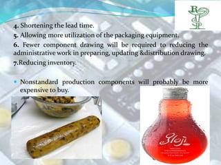 4. Shortening the lead time.
5. Allowing more utilization of the packaging equipment.
6. Fewer component drawing will be required to reducing the
administrative work in preparing, updating &distribution drawing.
7.Reducing inventory.

 Nonstandard production components will probably be more
  expensive to buy.
 