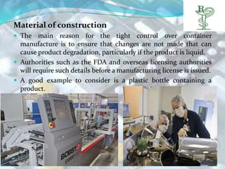 Material of construction
 The main reason for the tight control over container
  manufacture is to ensure that changes are not made that can
  cause product degradation, particularly if the product is liquid.
 Authorities such as the FDA and overseas licensing authorities
  will require such details before a manufacturing license is issued.
 A good example to consider is a plastic bottle containing a
  product.
 