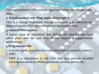 The supplemental NDA must be approved before the changes takes
place.
3. Supplemental new drug application type 2-
This is a change important enough to require a supplement but
does not require FDA approval prior to implementation.
4.Annual NDA reports-
A report must be submitted that details the changes that have
taken place over the year that do not require a supplemental
applications.
5.Drug master file-
 It is not legally required that a pharmaceutical company submit a
   DMF.
 DMF is a submission to the FDA that may provide detailed
   information about facilities, process or articles used in the
 
