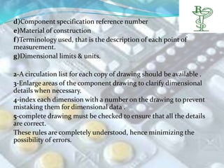 d)Component specification reference number
e)Material of construction
f)Terminology used, that is the description of each point of
measurement.
g)Dimensional limits & units.

2-A circulation list for each copy of drawing should be available .
3-Enlarge areas of the component drawing to clarify dimensional
details when necessary.
4-index each dimension with a number on the drawing to prevent
mistaking them for dimensional data .
5-complete drawing must be checked to ensure that all the details
are correct.
These rules are completely understood, hence minimizing the
possibility of errors.
 