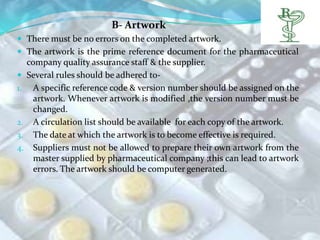B- Artwork
 There must be no errors on the completed artwork.
 The artwork is the prime reference document for the pharmaceutical
     company quality assurance staff & the supplier.
    Several rules should be adhered to-
1.     A specific reference code & version number should be assigned on the
       artwork. Whenever artwork is modified ,the version number must be
       changed.
2.     A circulation list should be available for each copy of the artwork.
3.     The date at which the artwork is to become effective is required.
4.     Suppliers must not be allowed to prepare their own artwork from the
       master supplied by pharmaceutical company ;this can lead to artwork
       errors. The artwork should be computer generated.
 