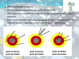 4. Precision and accuracy
 Once a measuring technique is clearly defined.
 Next aspect to consider to consider is the equipment precision &
   accuracy .
 First ,a set recently calibrated gauging blocks are required (from
   reputed source),together with a certificate of calibration.
 