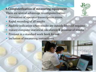 6.Computerization of measuring equipment
There are several advantage to computerization-
 Prevention of operator transcription errors.
 Rapid recording of all results
 Audible indication when results are outside limits(if required)
 Instant computer statistical calculation & printout of results
 Printout in a standard work book format
 Inclusion of measuring instructions.
 