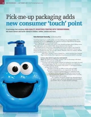 46 NEW TECHNOLOGY // September 2014 www.PackagingDigest.com
Pick-me-up packaging adds
new consumer ‘touch’ point
A technology that combines HIGH-QUALITY, REGISTERED PRINTING WITH THERMOFORMING
lets brand owners add tactile interest to blisters, bottles, cartons and more.
Kate Bertrand Connolly, Contributing Writer
Something’s happening in a small Canadian town that’s shaking up the packaging industry. It’s a
technology from converter think4D Inc. that merges the visual pop of high-definition flexography
with the fingertip appeal of thermoformed details.
The touch-friendly technology can be used to create clamshell packaging, plastic folding cartons,
plastic rigid cartons, pressure-sensitive labels, sleeves and point-of-sale materials.
The think4D process evolved from a long-standing focus on print excellence and a knack for
manufacturing innovation at think4D Inc.’s parent company, book manufacturer Friesens Corp.
Friesens was founded more than 100 years ago in Altona, Manitoba, where the company’s 300,000
sq ft of manufacturing space remain today.
Jeffrey Hayet, president of sales at think4D Inc., answers questions from Packaging
Digest’s technical editor Rick Lingle about the patent-protected think4D technology.
In short, what’s all the hoopla about with think4D?
Hayet: The think4D process brings a package “to life” by decorating it with detail,
texture and color previously unachievable.
Consumers and consumer-goods companies are looking for more highly decorated
and tactile packaging. They like to touch and see the product or, at minimum,
an excellent graphical representation of the product. A well-designed think4D
package makes this possible.
Our goal is to leverage our ability to create tactile and highly
decorated packaging products, cost competitively. We do this
through an integrated manufacturing process combining several
packaging solutions under one roof. With our in-house printing
and thermoforming capabilities, we can preprint blisters and then
thermoform them, all in one plant.
Two capabilities distinguish think4D: first, thermoforming to
the register of print, and second, high-quality print/decoration—
special effects, that is—on paper and plastic packaging.
 