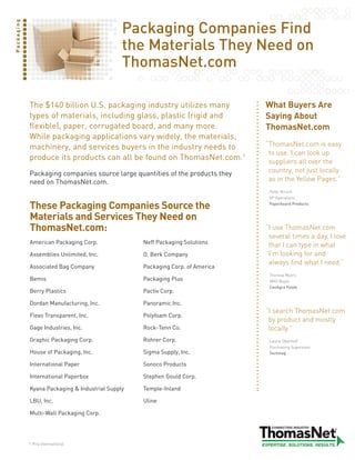 Packaging Companies Find
Packaging




                                              the Materials They Need on
                                              ThomasNet.com

            The $140 billion U.S. packaging industry utilizes many             What Buyers Are
            types of materials, including glass, plastic (rigid and            Saying About
            flexible), paper, corrugated board, and many more.                 ThomasNet.com
            While packaging applications vary widely, the materials,
            machinery, and services buyers in the industry needs to            “ homasNet.comiseasy
                                                                                T
                                                                                touse.Icanlookup
            produce its products can all be found on ThomasNet.com.1            suppliersalloverthe
            Packaging companies source large quantities of the products they    country,notjustlocally
            need on ThomasNet.com.                                              asintheYellowPages.”
                                                                                Peter Kirsch
                                                                                VP Operations

            These Packaging Companies Source the                                Paperboard Products


            Materials and Services They Need on
            ThomasNet.com:                                                     “useThomasNet.com
                                                                                I
                                                                                severaltimesaday.Ilove
            American Packaging Corp.              Neff Packaging Solutions
                                                                                thatIcantypeinwhat
            Assemblies Unlimited, Inc.            O. Berk Company               I’mlookingforand
                                                                                alwaysfindwhatIneed.”
            Associated Bag Company                Packaging Corp. of America
                                                                                Theresa Myers
            Bemis                                 Packaging Plus                MRO Buyer
                                                                                ConAgra Foods
            Berry Plastics                        Pactiv Corp.

            Dordan Manufacturing, Inc.            Panoramic Inc.
                                                                               “searchThomasNet.com
                                                                                I
            Flexo Transparent, Inc.               Polyfoam Corp.
                                                                                byproductandmostly
            Gage Industries, Inc.                 Rock-Tenn Co.                 locally.”
            Graphic Packaging Corp.               Rohrer Corp.                  Laurie Oberhoff
                                                                                Purchasing Supervisor
            House of Packaging, Inc.              Sigma Supply, Inc.            Techmag

            International Paper                   Sonoco Products

            International Paperbox                Stephen Gould Corp.

            Kyana Packaging  Industrial Supply   Temple-Inland

            LBU, Inc.                             Uline

            Multi-Wall Packaging Corp.




            1 Pira International
 
